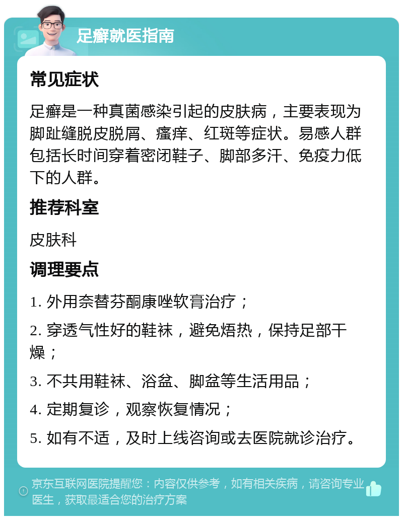 足癣就医指南 常见症状 足癣是一种真菌感染引起的皮肤病，主要表现为脚趾缝脱皮脱屑、瘙痒、红斑等症状。易感人群包括长时间穿着密闭鞋子、脚部多汗、免疫力低下的人群。 推荐科室 皮肤科 调理要点 1. 外用奈替芬酮康唑软膏治疗； 2. 穿透气性好的鞋袜，避免焐热，保持足部干燥； 3. 不共用鞋袜、浴盆、脚盆等生活用品； 4. 定期复诊，观察恢复情况； 5. 如有不适，及时上线咨询或去医院就诊治疗。