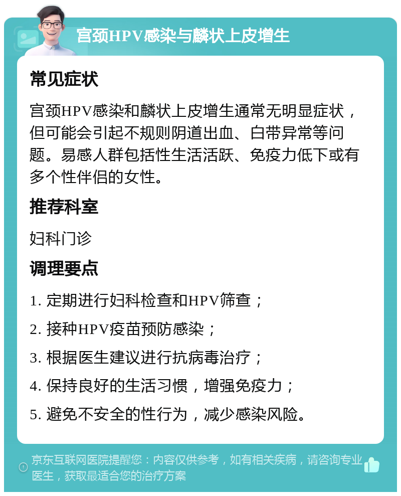 宫颈HPV感染与麟状上皮增生 常见症状 宫颈HPV感染和麟状上皮增生通常无明显症状，但可能会引起不规则阴道出血、白带异常等问题。易感人群包括性生活活跃、免疫力低下或有多个性伴侣的女性。 推荐科室 妇科门诊 调理要点 1. 定期进行妇科检查和HPV筛查； 2. 接种HPV疫苗预防感染； 3. 根据医生建议进行抗病毒治疗； 4. 保持良好的生活习惯，增强免疫力； 5. 避免不安全的性行为，减少感染风险。