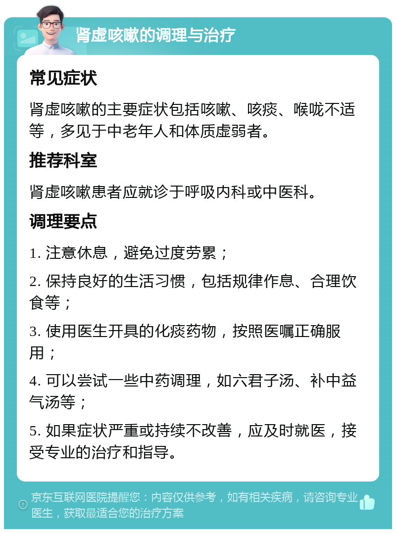 肾虚咳嗽的调理与治疗 常见症状 肾虚咳嗽的主要症状包括咳嗽、咳痰、喉咙不适等，多见于中老年人和体质虚弱者。 推荐科室 肾虚咳嗽患者应就诊于呼吸内科或中医科。 调理要点 1. 注意休息，避免过度劳累； 2. 保持良好的生活习惯，包括规律作息、合理饮食等； 3. 使用医生开具的化痰药物，按照医嘱正确服用； 4. 可以尝试一些中药调理，如六君子汤、补中益气汤等； 5. 如果症状严重或持续不改善，应及时就医，接受专业的治疗和指导。