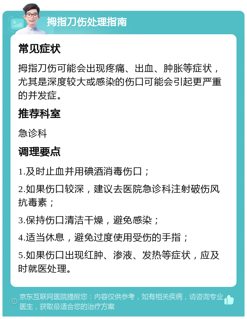 拇指刀伤处理指南 常见症状 拇指刀伤可能会出现疼痛、出血、肿胀等症状，尤其是深度较大或感染的伤口可能会引起更严重的并发症。 推荐科室 急诊科 调理要点 1.及时止血并用碘酒消毒伤口； 2.如果伤口较深，建议去医院急诊科注射破伤风抗毒素； 3.保持伤口清洁干燥，避免感染； 4.适当休息，避免过度使用受伤的手指； 5.如果伤口出现红肿、渗液、发热等症状，应及时就医处理。