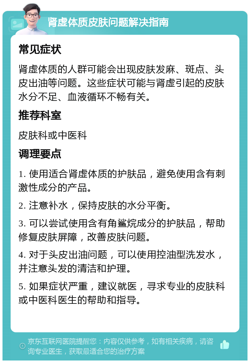 肾虚体质皮肤问题解决指南 常见症状 肾虚体质的人群可能会出现皮肤发麻、斑点、头皮出油等问题。这些症状可能与肾虚引起的皮肤水分不足、血液循环不畅有关。 推荐科室 皮肤科或中医科 调理要点 1. 使用适合肾虚体质的护肤品，避免使用含有刺激性成分的产品。 2. 注意补水，保持皮肤的水分平衡。 3. 可以尝试使用含有角鲨烷成分的护肤品，帮助修复皮肤屏障，改善皮肤问题。 4. 对于头皮出油问题，可以使用控油型洗发水，并注意头发的清洁和护理。 5. 如果症状严重，建议就医，寻求专业的皮肤科或中医科医生的帮助和指导。