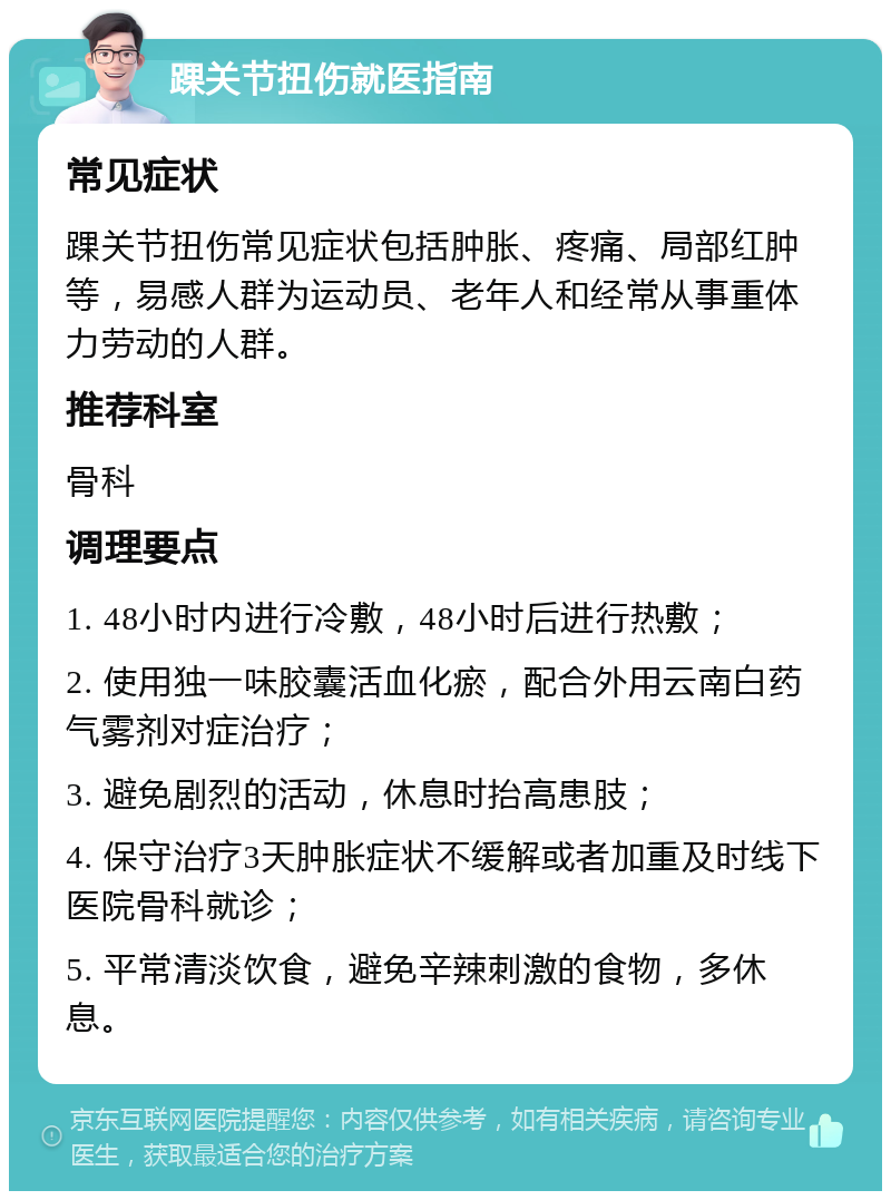 踝关节扭伤就医指南 常见症状 踝关节扭伤常见症状包括肿胀、疼痛、局部红肿等，易感人群为运动员、老年人和经常从事重体力劳动的人群。 推荐科室 骨科 调理要点 1. 48小时内进行冷敷，48小时后进行热敷； 2. 使用独一味胶囊活血化瘀，配合外用云南白药气雾剂对症治疗； 3. 避免剧烈的活动，休息时抬高患肢； 4. 保守治疗3天肿胀症状不缓解或者加重及时线下医院骨科就诊； 5. 平常清淡饮食，避免辛辣刺激的食物，多休息。