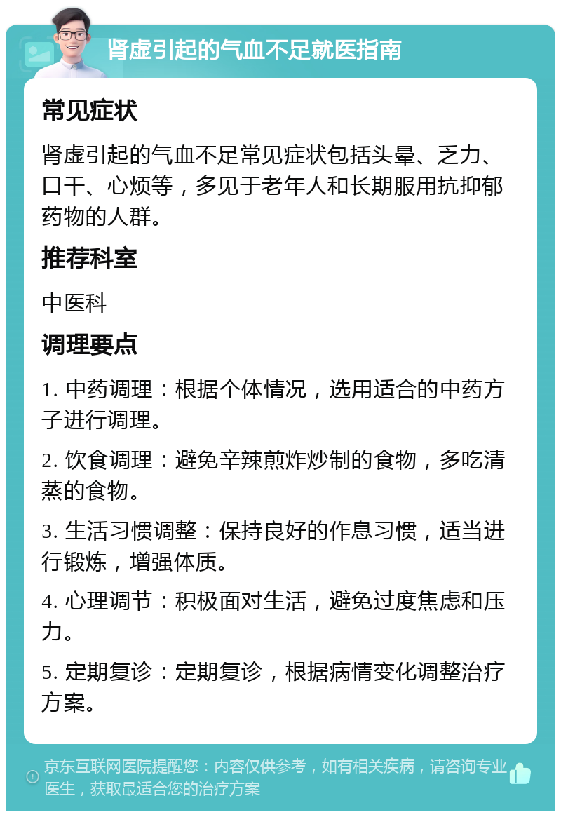 肾虚引起的气血不足就医指南 常见症状 肾虚引起的气血不足常见症状包括头晕、乏力、口干、心烦等，多见于老年人和长期服用抗抑郁药物的人群。 推荐科室 中医科 调理要点 1. 中药调理：根据个体情况，选用适合的中药方子进行调理。 2. 饮食调理：避免辛辣煎炸炒制的食物，多吃清蒸的食物。 3. 生活习惯调整：保持良好的作息习惯，适当进行锻炼，增强体质。 4. 心理调节：积极面对生活，避免过度焦虑和压力。 5. 定期复诊：定期复诊，根据病情变化调整治疗方案。