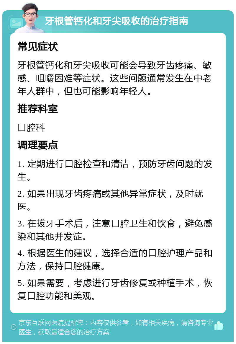 牙根管钙化和牙尖吸收的治疗指南 常见症状 牙根管钙化和牙尖吸收可能会导致牙齿疼痛、敏感、咀嚼困难等症状。这些问题通常发生在中老年人群中，但也可能影响年轻人。 推荐科室 口腔科 调理要点 1. 定期进行口腔检查和清洁，预防牙齿问题的发生。 2. 如果出现牙齿疼痛或其他异常症状，及时就医。 3. 在拔牙手术后，注意口腔卫生和饮食，避免感染和其他并发症。 4. 根据医生的建议，选择合适的口腔护理产品和方法，保持口腔健康。 5. 如果需要，考虑进行牙齿修复或种植手术，恢复口腔功能和美观。