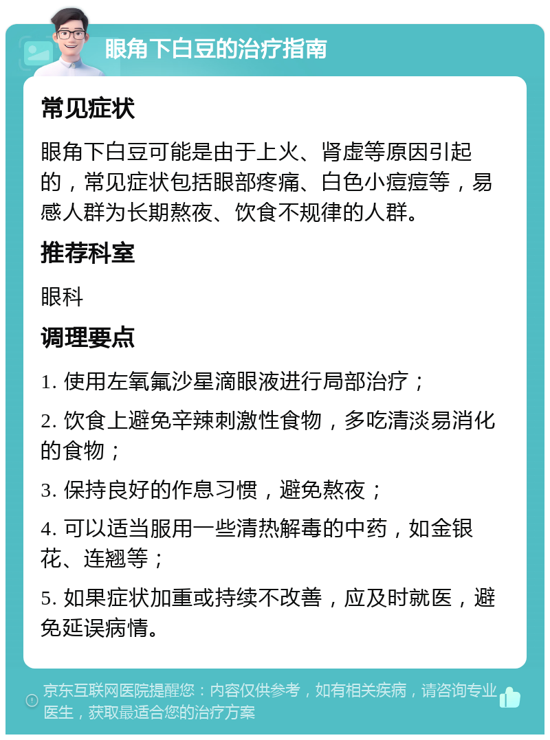 眼角下白豆的治疗指南 常见症状 眼角下白豆可能是由于上火、肾虚等原因引起的，常见症状包括眼部疼痛、白色小痘痘等，易感人群为长期熬夜、饮食不规律的人群。 推荐科室 眼科 调理要点 1. 使用左氧氟沙星滴眼液进行局部治疗； 2. 饮食上避免辛辣刺激性食物，多吃清淡易消化的食物； 3. 保持良好的作息习惯，避免熬夜； 4. 可以适当服用一些清热解毒的中药，如金银花、连翘等； 5. 如果症状加重或持续不改善，应及时就医，避免延误病情。