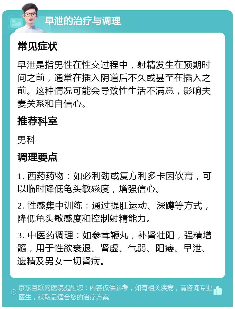 早泄的治疗与调理 常见症状 早泄是指男性在性交过程中，射精发生在预期时间之前，通常在插入阴道后不久或甚至在插入之前。这种情况可能会导致性生活不满意，影响夫妻关系和自信心。 推荐科室 男科 调理要点 1. 西药药物：如必利劲或复方利多卡因软膏，可以临时降低龟头敏感度，增强信心。 2. 性感集中训练：通过提肛运动、深蹲等方式，降低龟头敏感度和控制射精能力。 3. 中医药调理：如参茸鞭丸，补肾壮阳，强精增髓，用于性欲衰退、肾虚、气弱、阳痿、早泄、遗精及男女一切肾病。