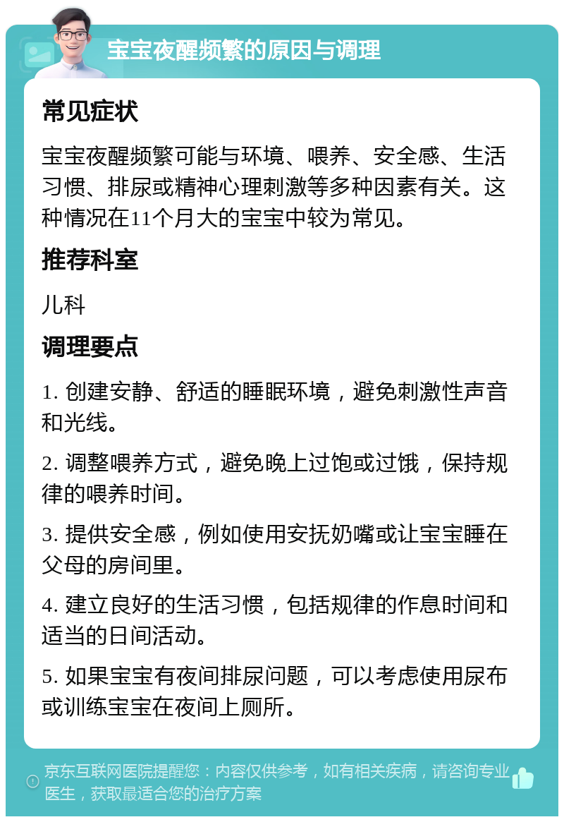 宝宝夜醒频繁的原因与调理 常见症状 宝宝夜醒频繁可能与环境、喂养、安全感、生活习惯、排尿或精神心理刺激等多种因素有关。这种情况在11个月大的宝宝中较为常见。 推荐科室 儿科 调理要点 1. 创建安静、舒适的睡眠环境，避免刺激性声音和光线。 2. 调整喂养方式，避免晚上过饱或过饿，保持规律的喂养时间。 3. 提供安全感，例如使用安抚奶嘴或让宝宝睡在父母的房间里。 4. 建立良好的生活习惯，包括规律的作息时间和适当的日间活动。 5. 如果宝宝有夜间排尿问题，可以考虑使用尿布或训练宝宝在夜间上厕所。