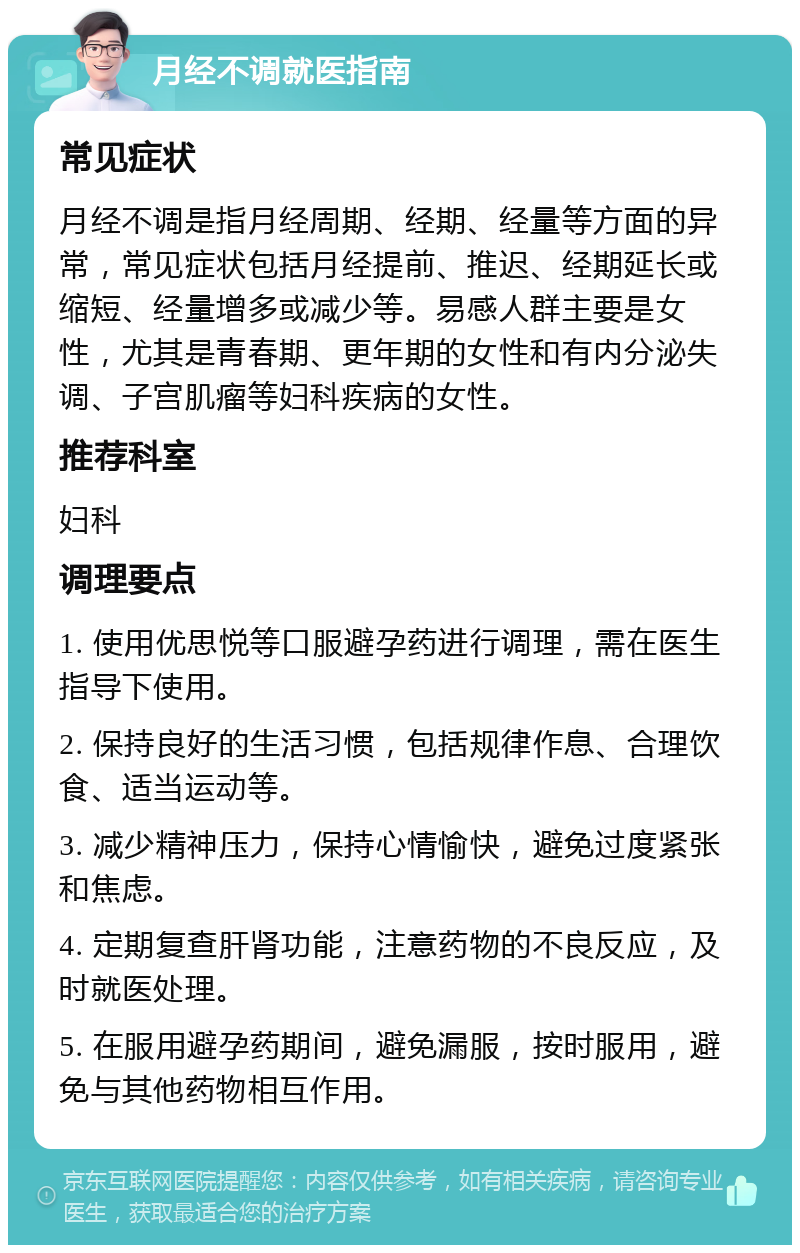 月经不调就医指南 常见症状 月经不调是指月经周期、经期、经量等方面的异常，常见症状包括月经提前、推迟、经期延长或缩短、经量增多或减少等。易感人群主要是女性，尤其是青春期、更年期的女性和有内分泌失调、子宫肌瘤等妇科疾病的女性。 推荐科室 妇科 调理要点 1. 使用优思悦等口服避孕药进行调理，需在医生指导下使用。 2. 保持良好的生活习惯，包括规律作息、合理饮食、适当运动等。 3. 减少精神压力，保持心情愉快，避免过度紧张和焦虑。 4. 定期复查肝肾功能，注意药物的不良反应，及时就医处理。 5. 在服用避孕药期间，避免漏服，按时服用，避免与其他药物相互作用。