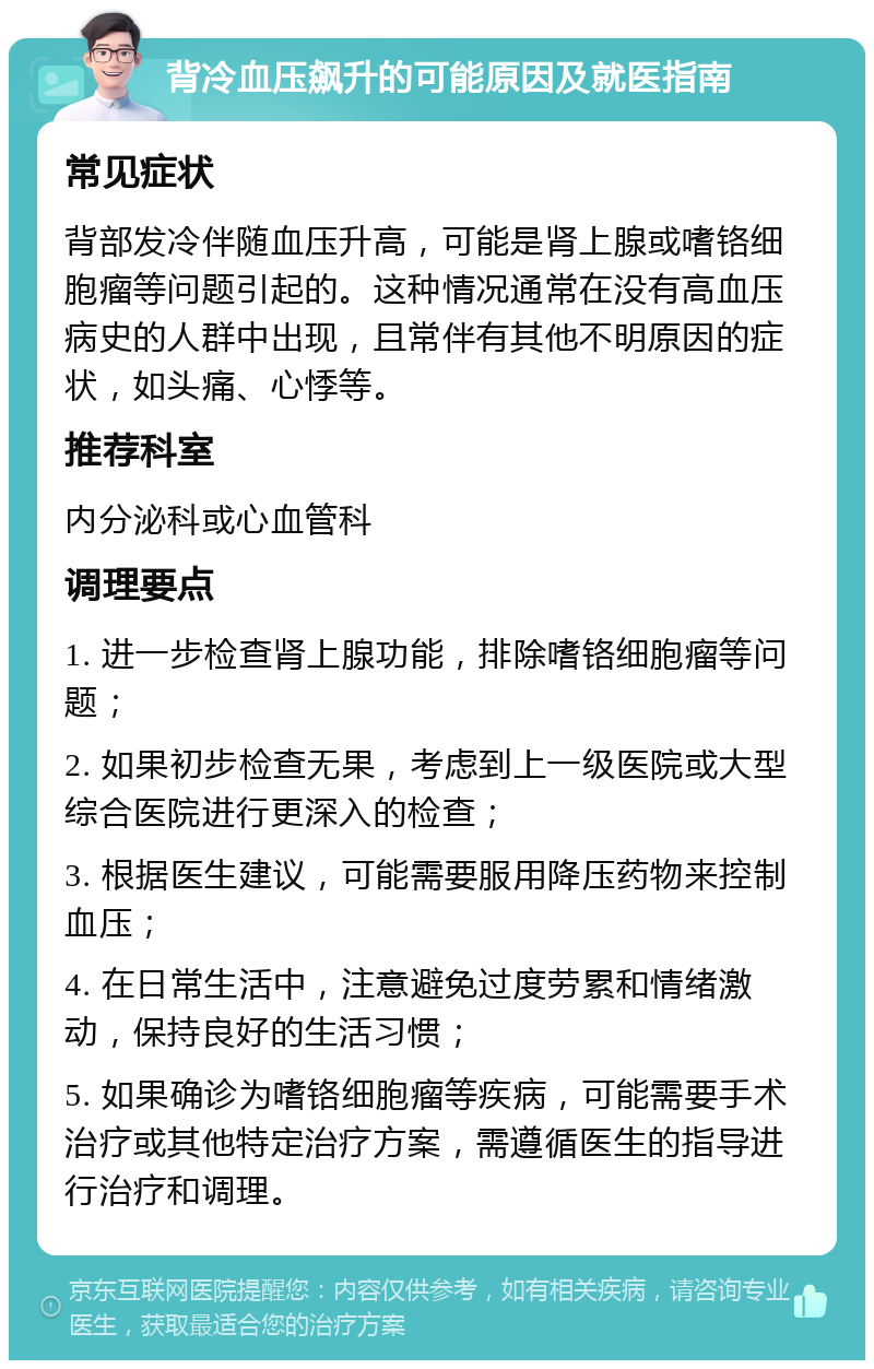 背冷血压飙升的可能原因及就医指南 常见症状 背部发冷伴随血压升高，可能是肾上腺或嗜铬细胞瘤等问题引起的。这种情况通常在没有高血压病史的人群中出现，且常伴有其他不明原因的症状，如头痛、心悸等。 推荐科室 内分泌科或心血管科 调理要点 1. 进一步检查肾上腺功能，排除嗜铬细胞瘤等问题； 2. 如果初步检查无果，考虑到上一级医院或大型综合医院进行更深入的检查； 3. 根据医生建议，可能需要服用降压药物来控制血压； 4. 在日常生活中，注意避免过度劳累和情绪激动，保持良好的生活习惯； 5. 如果确诊为嗜铬细胞瘤等疾病，可能需要手术治疗或其他特定治疗方案，需遵循医生的指导进行治疗和调理。