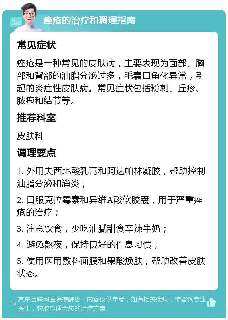 痤疮的治疗和调理指南 常见症状 痤疮是一种常见的皮肤病，主要表现为面部、胸部和背部的油脂分泌过多，毛囊口角化异常，引起的炎症性皮肤病。常见症状包括粉刺、丘疹、脓疱和结节等。 推荐科室 皮肤科 调理要点 1. 外用夫西地酸乳膏和阿达帕林凝胶，帮助控制油脂分泌和消炎； 2. 口服克拉霉素和异维A酸软胶囊，用于严重痤疮的治疗； 3. 注意饮食，少吃油腻甜食辛辣牛奶； 4. 避免熬夜，保持良好的作息习惯； 5. 使用医用敷料面膜和果酸焕肤，帮助改善皮肤状态。