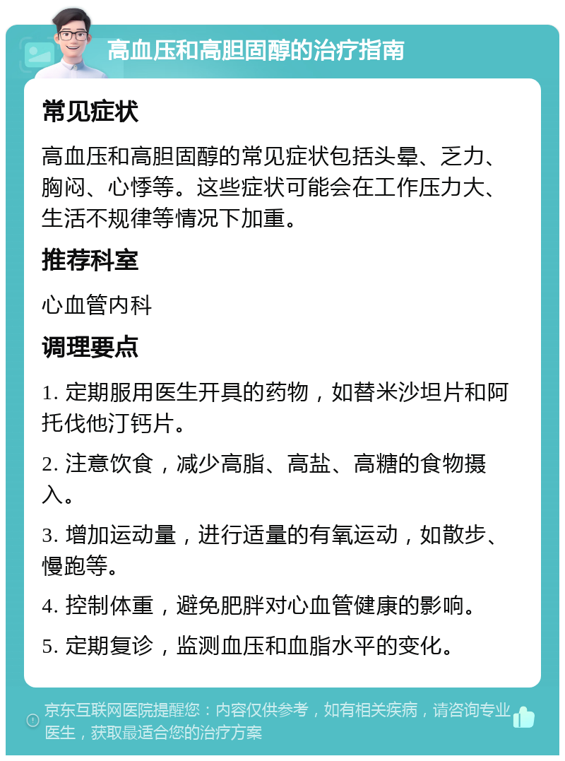 高血压和高胆固醇的治疗指南 常见症状 高血压和高胆固醇的常见症状包括头晕、乏力、胸闷、心悸等。这些症状可能会在工作压力大、生活不规律等情况下加重。 推荐科室 心血管内科 调理要点 1. 定期服用医生开具的药物，如替米沙坦片和阿托伐他汀钙片。 2. 注意饮食，减少高脂、高盐、高糖的食物摄入。 3. 增加运动量，进行适量的有氧运动，如散步、慢跑等。 4. 控制体重，避免肥胖对心血管健康的影响。 5. 定期复诊，监测血压和血脂水平的变化。