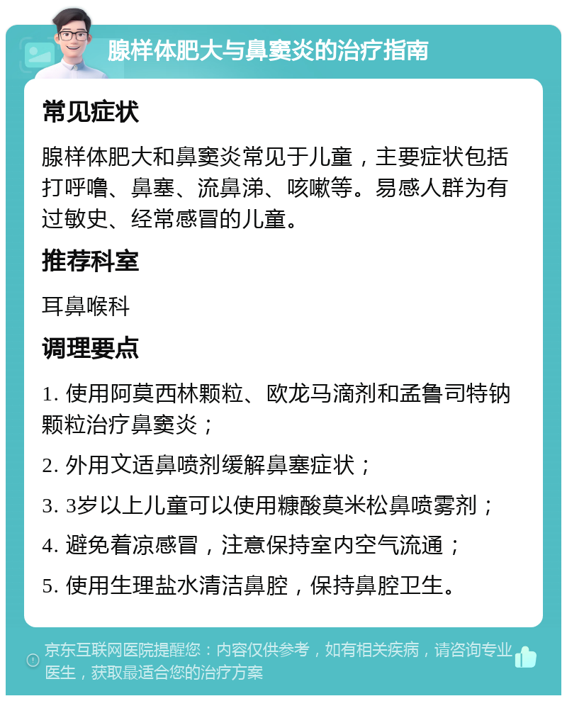 腺样体肥大与鼻窦炎的治疗指南 常见症状 腺样体肥大和鼻窦炎常见于儿童，主要症状包括打呼噜、鼻塞、流鼻涕、咳嗽等。易感人群为有过敏史、经常感冒的儿童。 推荐科室 耳鼻喉科 调理要点 1. 使用阿莫西林颗粒、欧龙马滴剂和孟鲁司特钠颗粒治疗鼻窦炎； 2. 外用文适鼻喷剂缓解鼻塞症状； 3. 3岁以上儿童可以使用糠酸莫米松鼻喷雾剂； 4. 避免着凉感冒，注意保持室内空气流通； 5. 使用生理盐水清洁鼻腔，保持鼻腔卫生。