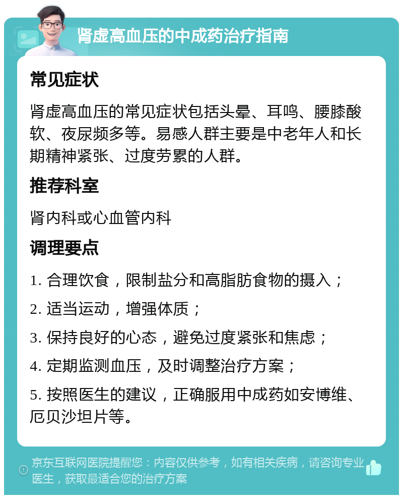 肾虚高血压的中成药治疗指南 常见症状 肾虚高血压的常见症状包括头晕、耳鸣、腰膝酸软、夜尿频多等。易感人群主要是中老年人和长期精神紧张、过度劳累的人群。 推荐科室 肾内科或心血管内科 调理要点 1. 合理饮食，限制盐分和高脂肪食物的摄入； 2. 适当运动，增强体质； 3. 保持良好的心态，避免过度紧张和焦虑； 4. 定期监测血压，及时调整治疗方案； 5. 按照医生的建议，正确服用中成药如安博维、厄贝沙坦片等。