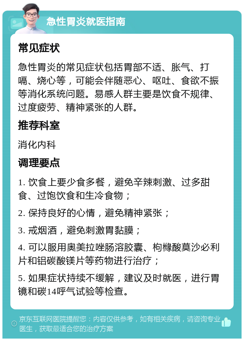 急性胃炎就医指南 常见症状 急性胃炎的常见症状包括胃部不适、胀气、打嗝、烧心等，可能会伴随恶心、呕吐、食欲不振等消化系统问题。易感人群主要是饮食不规律、过度疲劳、精神紧张的人群。 推荐科室 消化内科 调理要点 1. 饮食上要少食多餐，避免辛辣刺激、过多甜食、过饱饮食和生冷食物； 2. 保持良好的心情，避免精神紧张； 3. 戒烟酒，避免刺激胃黏膜； 4. 可以服用奥美拉唑肠溶胶囊、枸橼酸莫沙必利片和铝碳酸镁片等药物进行治疗； 5. 如果症状持续不缓解，建议及时就医，进行胃镜和碳14呼气试验等检查。