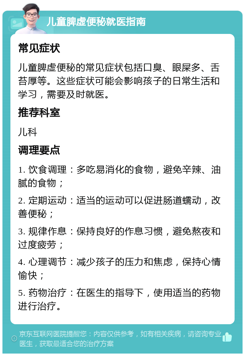 儿童脾虚便秘就医指南 常见症状 儿童脾虚便秘的常见症状包括口臭、眼屎多、舌苔厚等。这些症状可能会影响孩子的日常生活和学习，需要及时就医。 推荐科室 儿科 调理要点 1. 饮食调理：多吃易消化的食物，避免辛辣、油腻的食物； 2. 定期运动：适当的运动可以促进肠道蠕动，改善便秘； 3. 规律作息：保持良好的作息习惯，避免熬夜和过度疲劳； 4. 心理调节：减少孩子的压力和焦虑，保持心情愉快； 5. 药物治疗：在医生的指导下，使用适当的药物进行治疗。