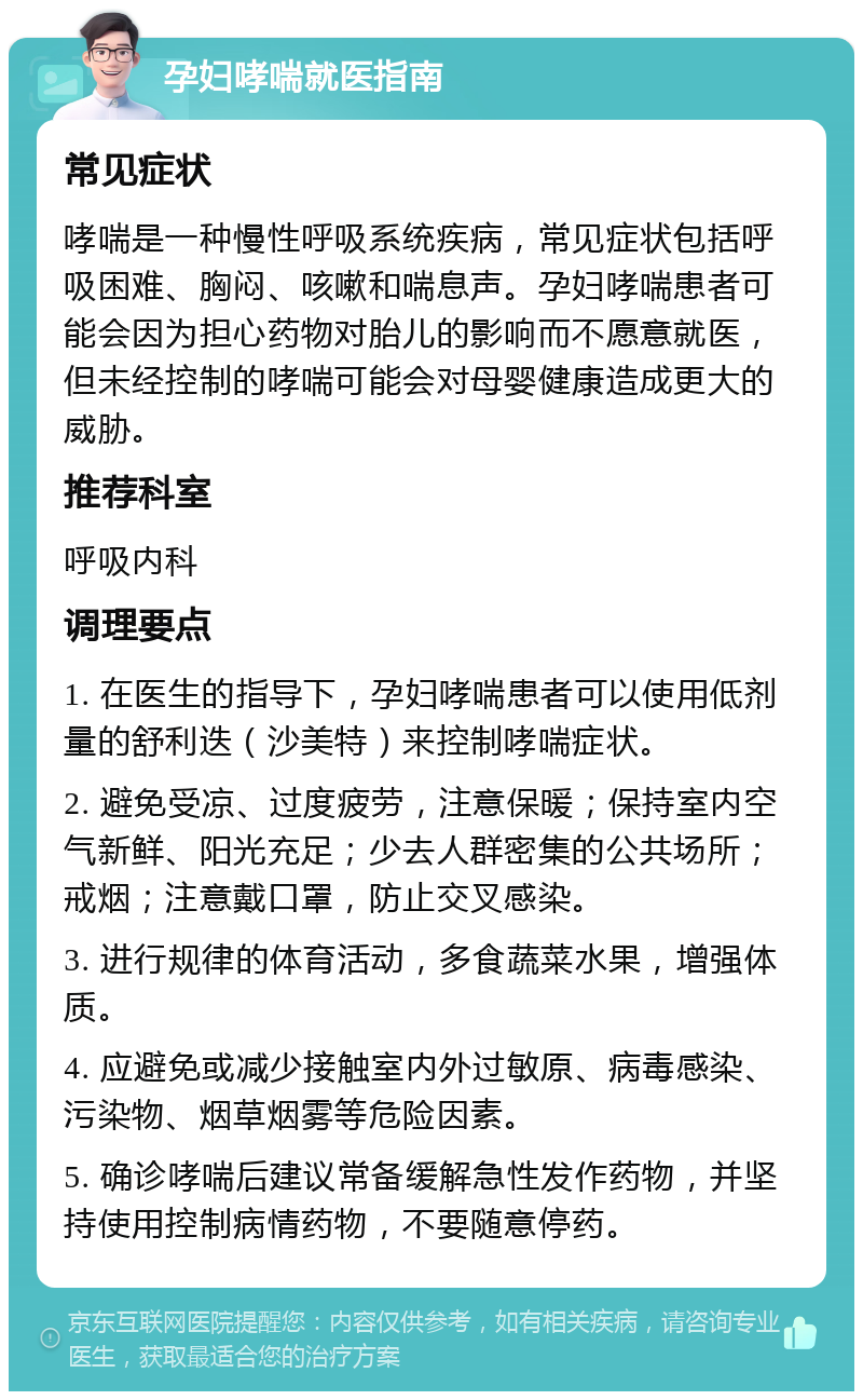 孕妇哮喘就医指南 常见症状 哮喘是一种慢性呼吸系统疾病，常见症状包括呼吸困难、胸闷、咳嗽和喘息声。孕妇哮喘患者可能会因为担心药物对胎儿的影响而不愿意就医，但未经控制的哮喘可能会对母婴健康造成更大的威胁。 推荐科室 呼吸内科 调理要点 1. 在医生的指导下，孕妇哮喘患者可以使用低剂量的舒利迭（沙美特）来控制哮喘症状。 2. 避免受凉、过度疲劳，注意保暖；保持室内空气新鲜、阳光充足；少去人群密集的公共场所；戒烟；注意戴口罩，防止交叉感染。 3. 进行规律的体育活动，多食蔬菜水果，增强体质。 4. 应避免或减少接触室内外过敏原、病毒感染、污染物、烟草烟雾等危险因素。 5. 确诊哮喘后建议常备缓解急性发作药物，并坚持使用控制病情药物，不要随意停药。