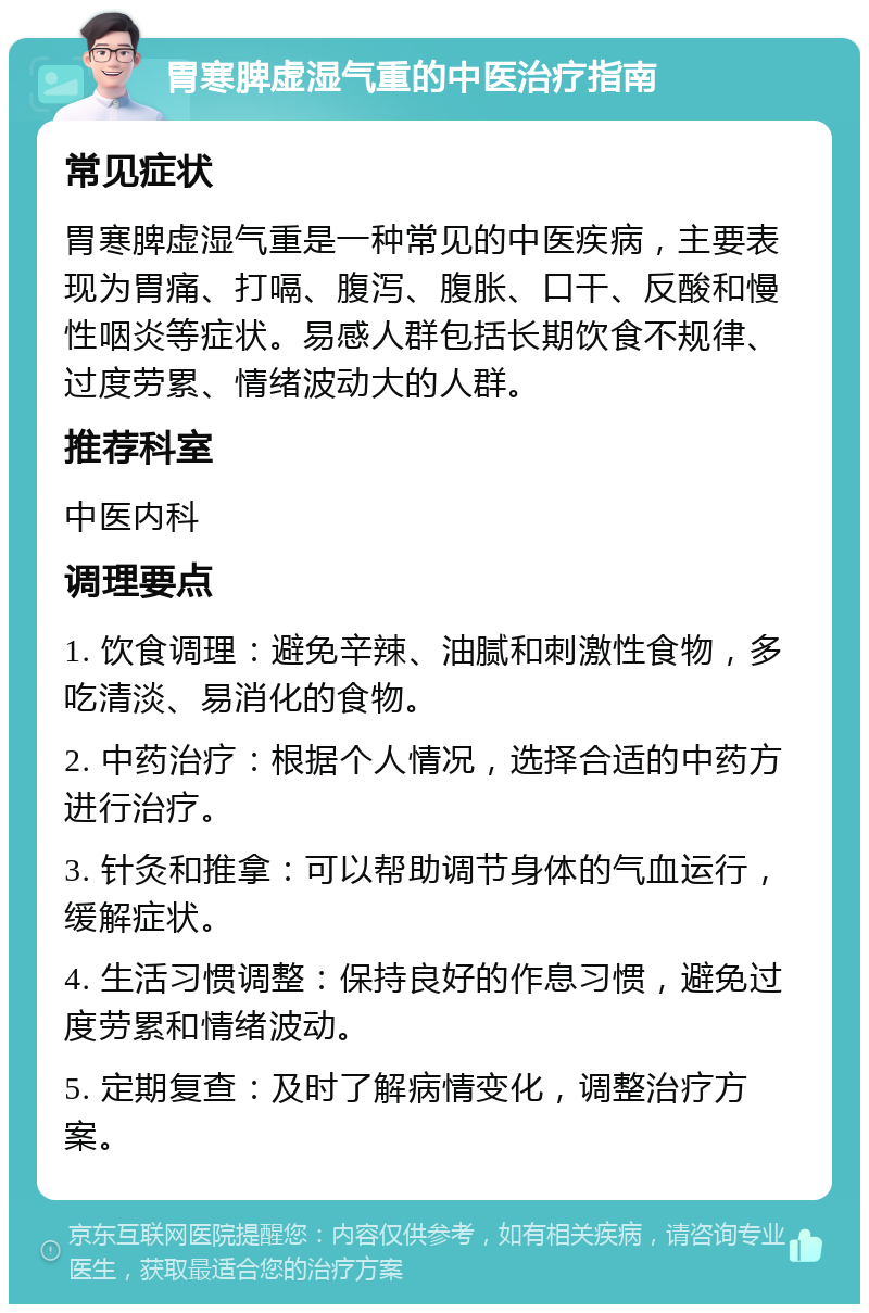 胃寒脾虚湿气重的中医治疗指南 常见症状 胃寒脾虚湿气重是一种常见的中医疾病，主要表现为胃痛、打嗝、腹泻、腹胀、口干、反酸和慢性咽炎等症状。易感人群包括长期饮食不规律、过度劳累、情绪波动大的人群。 推荐科室 中医内科 调理要点 1. 饮食调理：避免辛辣、油腻和刺激性食物，多吃清淡、易消化的食物。 2. 中药治疗：根据个人情况，选择合适的中药方进行治疗。 3. 针灸和推拿：可以帮助调节身体的气血运行，缓解症状。 4. 生活习惯调整：保持良好的作息习惯，避免过度劳累和情绪波动。 5. 定期复查：及时了解病情变化，调整治疗方案。