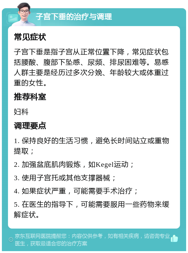 子宫下垂的治疗与调理 常见症状 子宫下垂是指子宫从正常位置下降，常见症状包括腰酸、腹部下坠感、尿频、排尿困难等。易感人群主要是经历过多次分娩、年龄较大或体重过重的女性。 推荐科室 妇科 调理要点 1. 保持良好的生活习惯，避免长时间站立或重物提取； 2. 加强盆底肌肉锻炼，如Kegel运动； 3. 使用子宫托或其他支撑器械； 4. 如果症状严重，可能需要手术治疗； 5. 在医生的指导下，可能需要服用一些药物来缓解症状。