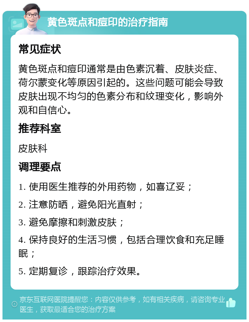 黄色斑点和痘印的治疗指南 常见症状 黄色斑点和痘印通常是由色素沉着、皮肤炎症、荷尔蒙变化等原因引起的。这些问题可能会导致皮肤出现不均匀的色素分布和纹理变化，影响外观和自信心。 推荐科室 皮肤科 调理要点 1. 使用医生推荐的外用药物，如喜辽妥； 2. 注意防晒，避免阳光直射； 3. 避免摩擦和刺激皮肤； 4. 保持良好的生活习惯，包括合理饮食和充足睡眠； 5. 定期复诊，跟踪治疗效果。