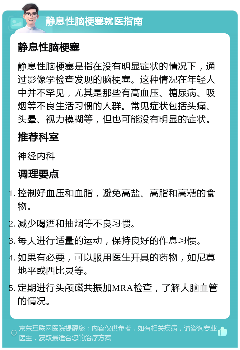 静息性脑梗塞就医指南 静息性脑梗塞 静息性脑梗塞是指在没有明显症状的情况下，通过影像学检查发现的脑梗塞。这种情况在年轻人中并不罕见，尤其是那些有高血压、糖尿病、吸烟等不良生活习惯的人群。常见症状包括头痛、头晕、视力模糊等，但也可能没有明显的症状。 推荐科室 神经内科 调理要点 控制好血压和血脂，避免高盐、高脂和高糖的食物。 减少喝酒和抽烟等不良习惯。 每天进行适量的运动，保持良好的作息习惯。 如果有必要，可以服用医生开具的药物，如尼莫地平或西比灵等。 定期进行头颅磁共振加MRA检查，了解大脑血管的情况。