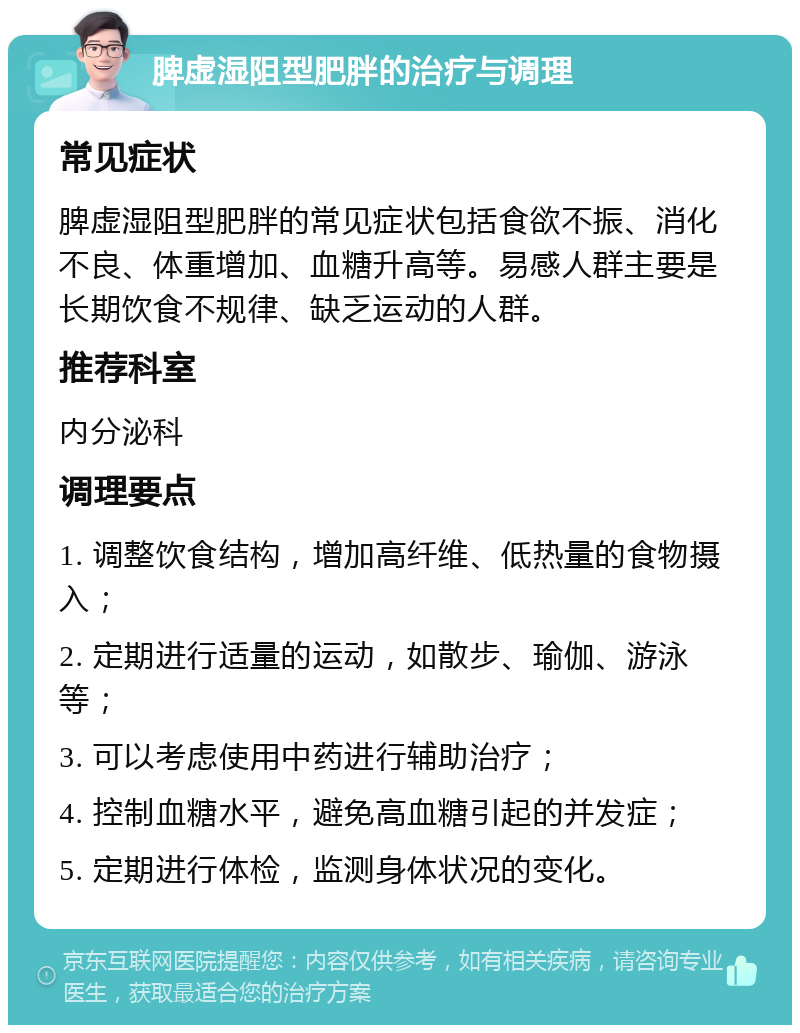 脾虚湿阻型肥胖的治疗与调理 常见症状 脾虚湿阻型肥胖的常见症状包括食欲不振、消化不良、体重增加、血糖升高等。易感人群主要是长期饮食不规律、缺乏运动的人群。 推荐科室 内分泌科 调理要点 1. 调整饮食结构，增加高纤维、低热量的食物摄入； 2. 定期进行适量的运动，如散步、瑜伽、游泳等； 3. 可以考虑使用中药进行辅助治疗； 4. 控制血糖水平，避免高血糖引起的并发症； 5. 定期进行体检，监测身体状况的变化。