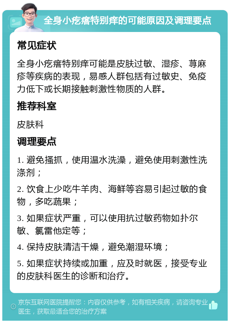 全身小疙瘩特别痒的可能原因及调理要点 常见症状 全身小疙瘩特别痒可能是皮肤过敏、湿疹、荨麻疹等疾病的表现，易感人群包括有过敏史、免疫力低下或长期接触刺激性物质的人群。 推荐科室 皮肤科 调理要点 1. 避免搔抓，使用温水洗澡，避免使用刺激性洗涤剂； 2. 饮食上少吃牛羊肉、海鲜等容易引起过敏的食物，多吃蔬果； 3. 如果症状严重，可以使用抗过敏药物如扑尔敏、氯雷他定等； 4. 保持皮肤清洁干燥，避免潮湿环境； 5. 如果症状持续或加重，应及时就医，接受专业的皮肤科医生的诊断和治疗。