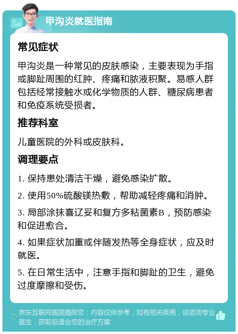 甲沟炎就医指南 常见症状 甲沟炎是一种常见的皮肤感染，主要表现为手指或脚趾周围的红肿、疼痛和脓液积聚。易感人群包括经常接触水或化学物质的人群、糖尿病患者和免疫系统受损者。 推荐科室 儿童医院的外科或皮肤科。 调理要点 1. 保持患处清洁干燥，避免感染扩散。 2. 使用50%硫酸镁热敷，帮助减轻疼痛和消肿。 3. 局部涂抹喜辽妥和复方多粘菌素B，预防感染和促进愈合。 4. 如果症状加重或伴随发热等全身症状，应及时就医。 5. 在日常生活中，注意手指和脚趾的卫生，避免过度摩擦和受伤。