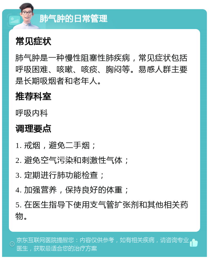 肺气肿的日常管理 常见症状 肺气肿是一种慢性阻塞性肺疾病，常见症状包括呼吸困难、咳嗽、咳痰、胸闷等。易感人群主要是长期吸烟者和老年人。 推荐科室 呼吸内科 调理要点 1. 戒烟，避免二手烟； 2. 避免空气污染和刺激性气体； 3. 定期进行肺功能检查； 4. 加强营养，保持良好的体重； 5. 在医生指导下使用支气管扩张剂和其他相关药物。