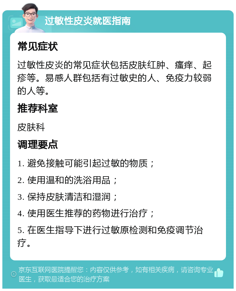 过敏性皮炎就医指南 常见症状 过敏性皮炎的常见症状包括皮肤红肿、瘙痒、起疹等。易感人群包括有过敏史的人、免疫力较弱的人等。 推荐科室 皮肤科 调理要点 1. 避免接触可能引起过敏的物质； 2. 使用温和的洗浴用品； 3. 保持皮肤清洁和湿润； 4. 使用医生推荐的药物进行治疗； 5. 在医生指导下进行过敏原检测和免疫调节治疗。