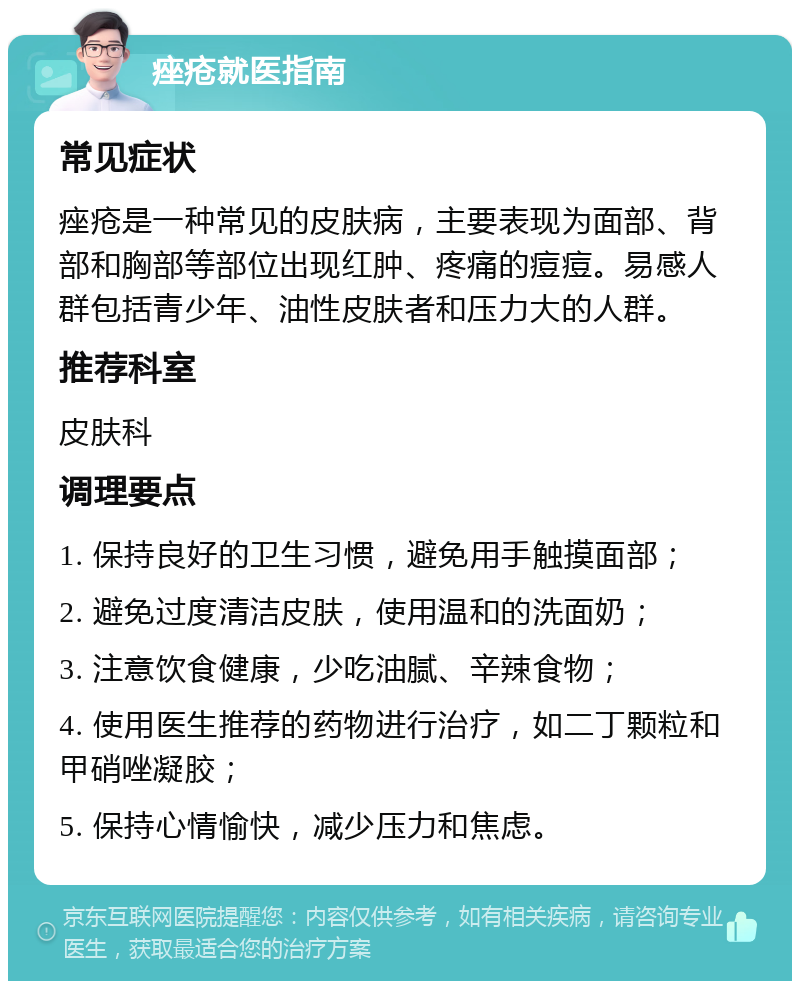 痤疮就医指南 常见症状 痤疮是一种常见的皮肤病，主要表现为面部、背部和胸部等部位出现红肿、疼痛的痘痘。易感人群包括青少年、油性皮肤者和压力大的人群。 推荐科室 皮肤科 调理要点 1. 保持良好的卫生习惯，避免用手触摸面部； 2. 避免过度清洁皮肤，使用温和的洗面奶； 3. 注意饮食健康，少吃油腻、辛辣食物； 4. 使用医生推荐的药物进行治疗，如二丁颗粒和甲硝唑凝胶； 5. 保持心情愉快，减少压力和焦虑。