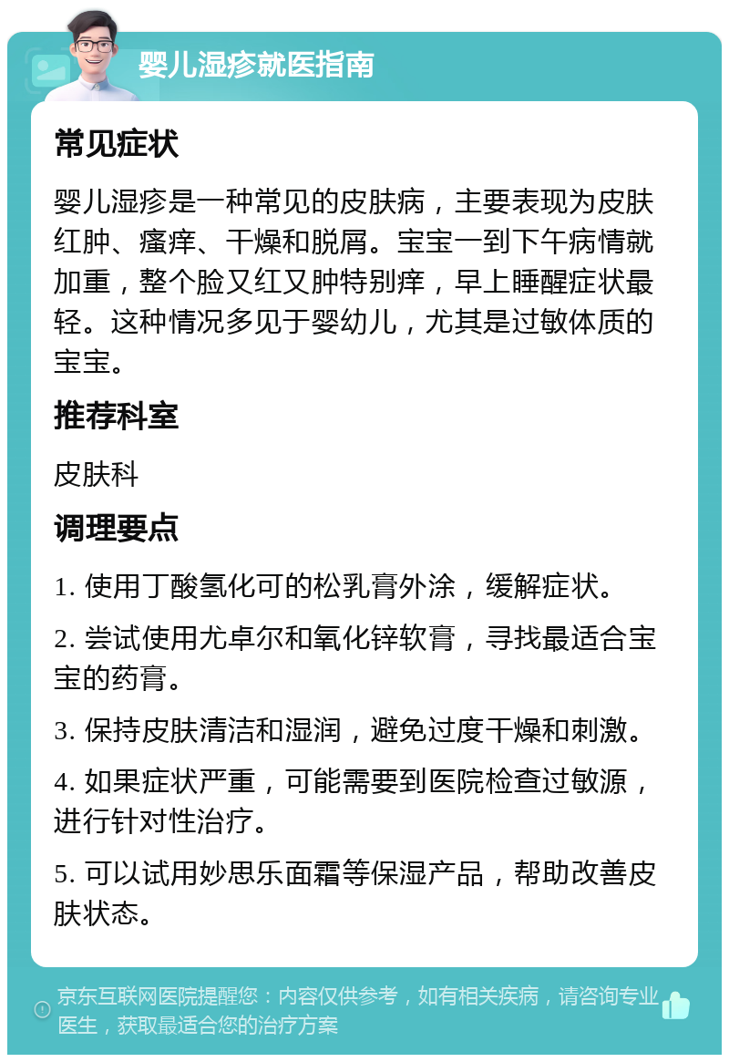 婴儿湿疹就医指南 常见症状 婴儿湿疹是一种常见的皮肤病，主要表现为皮肤红肿、瘙痒、干燥和脱屑。宝宝一到下午病情就加重，整个脸又红又肿特别痒，早上睡醒症状最轻。这种情况多见于婴幼儿，尤其是过敏体质的宝宝。 推荐科室 皮肤科 调理要点 1. 使用丁酸氢化可的松乳膏外涂，缓解症状。 2. 尝试使用尤卓尔和氧化锌软膏，寻找最适合宝宝的药膏。 3. 保持皮肤清洁和湿润，避免过度干燥和刺激。 4. 如果症状严重，可能需要到医院检查过敏源，进行针对性治疗。 5. 可以试用妙思乐面霜等保湿产品，帮助改善皮肤状态。