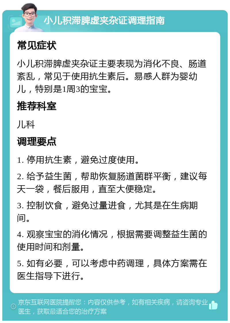 小儿积滞脾虚夹杂证调理指南 常见症状 小儿积滞脾虚夹杂证主要表现为消化不良、肠道紊乱，常见于使用抗生素后。易感人群为婴幼儿，特别是1周3的宝宝。 推荐科室 儿科 调理要点 1. 停用抗生素，避免过度使用。 2. 给予益生菌，帮助恢复肠道菌群平衡，建议每天一袋，餐后服用，直至大便稳定。 3. 控制饮食，避免过量进食，尤其是在生病期间。 4. 观察宝宝的消化情况，根据需要调整益生菌的使用时间和剂量。 5. 如有必要，可以考虑中药调理，具体方案需在医生指导下进行。