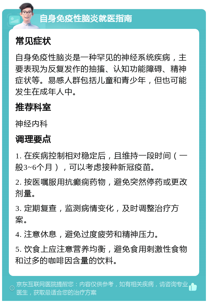 自身免疫性脑炎就医指南 常见症状 自身免疫性脑炎是一种罕见的神经系统疾病，主要表现为反复发作的抽搐、认知功能障碍、精神症状等。易感人群包括儿童和青少年，但也可能发生在成年人中。 推荐科室 神经内科 调理要点 1. 在疾病控制相对稳定后，且维持一段时间（一般3~6个月），可以考虑接种新冠疫苗。 2. 按医嘱服用抗癫痫药物，避免突然停药或更改剂量。 3. 定期复查，监测病情变化，及时调整治疗方案。 4. 注意休息，避免过度疲劳和精神压力。 5. 饮食上应注意营养均衡，避免食用刺激性食物和过多的咖啡因含量的饮料。