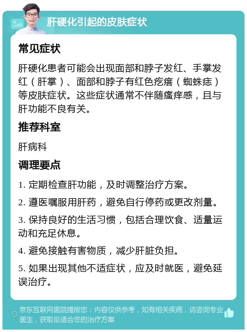 肝硬化引起的皮肤症状 常见症状 肝硬化患者可能会出现面部和脖子发红、手掌发红（肝掌）、面部和脖子有红色疙瘩（蜘蛛痣）等皮肤症状。这些症状通常不伴随瘙痒感，且与肝功能不良有关。 推荐科室 肝病科 调理要点 1. 定期检查肝功能，及时调整治疗方案。 2. 遵医嘱服用肝药，避免自行停药或更改剂量。 3. 保持良好的生活习惯，包括合理饮食、适量运动和充足休息。 4. 避免接触有害物质，减少肝脏负担。 5. 如果出现其他不适症状，应及时就医，避免延误治疗。