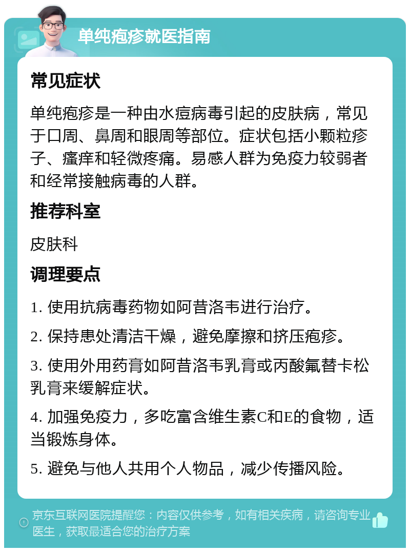 单纯疱疹就医指南 常见症状 单纯疱疹是一种由水痘病毒引起的皮肤病，常见于口周、鼻周和眼周等部位。症状包括小颗粒疹子、瘙痒和轻微疼痛。易感人群为免疫力较弱者和经常接触病毒的人群。 推荐科室 皮肤科 调理要点 1. 使用抗病毒药物如阿昔洛韦进行治疗。 2. 保持患处清洁干燥，避免摩擦和挤压疱疹。 3. 使用外用药膏如阿昔洛韦乳膏或丙酸氟替卡松乳膏来缓解症状。 4. 加强免疫力，多吃富含维生素C和E的食物，适当锻炼身体。 5. 避免与他人共用个人物品，减少传播风险。