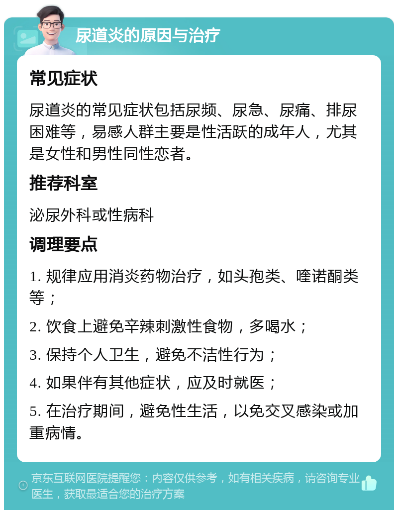 尿道炎的原因与治疗 常见症状 尿道炎的常见症状包括尿频、尿急、尿痛、排尿困难等，易感人群主要是性活跃的成年人，尤其是女性和男性同性恋者。 推荐科室 泌尿外科或性病科 调理要点 1. 规律应用消炎药物治疗，如头孢类、喹诺酮类等； 2. 饮食上避免辛辣刺激性食物，多喝水； 3. 保持个人卫生，避免不洁性行为； 4. 如果伴有其他症状，应及时就医； 5. 在治疗期间，避免性生活，以免交叉感染或加重病情。