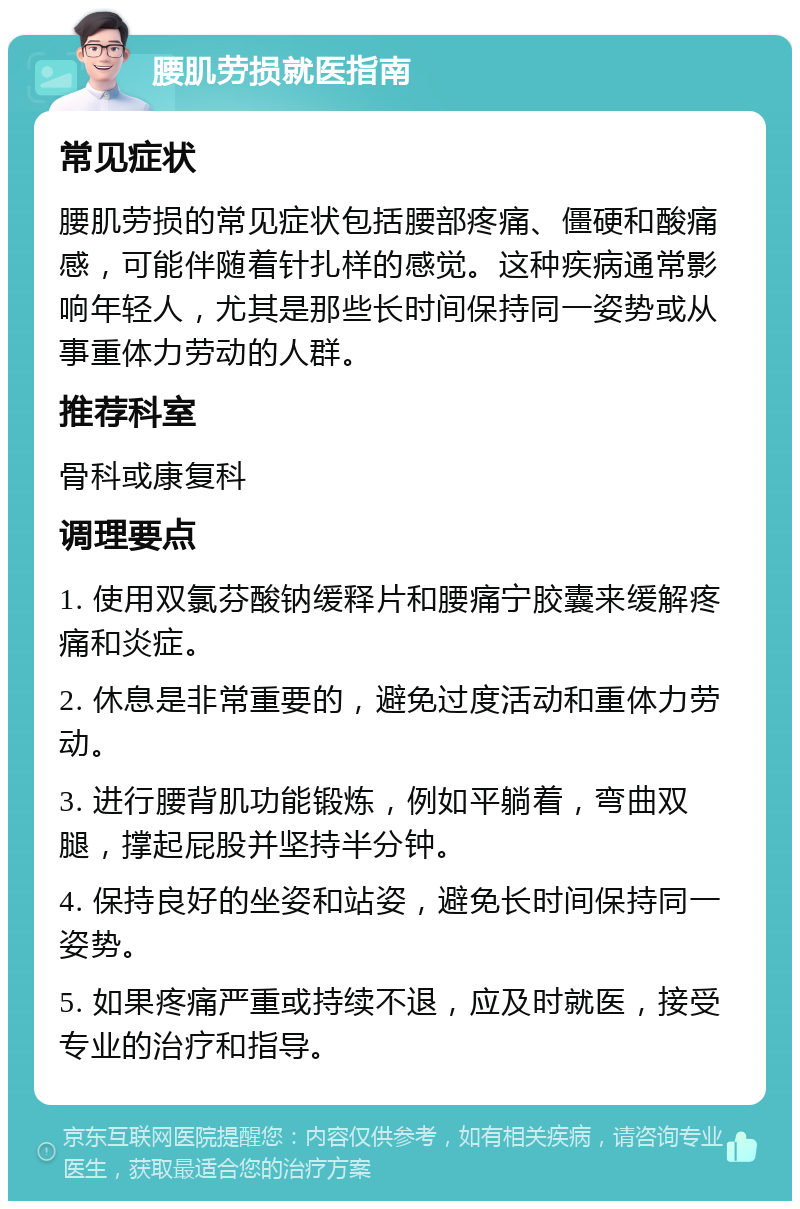 腰肌劳损就医指南 常见症状 腰肌劳损的常见症状包括腰部疼痛、僵硬和酸痛感，可能伴随着针扎样的感觉。这种疾病通常影响年轻人，尤其是那些长时间保持同一姿势或从事重体力劳动的人群。 推荐科室 骨科或康复科 调理要点 1. 使用双氯芬酸钠缓释片和腰痛宁胶囊来缓解疼痛和炎症。 2. 休息是非常重要的，避免过度活动和重体力劳动。 3. 进行腰背肌功能锻炼，例如平躺着，弯曲双腿，撑起屁股并坚持半分钟。 4. 保持良好的坐姿和站姿，避免长时间保持同一姿势。 5. 如果疼痛严重或持续不退，应及时就医，接受专业的治疗和指导。