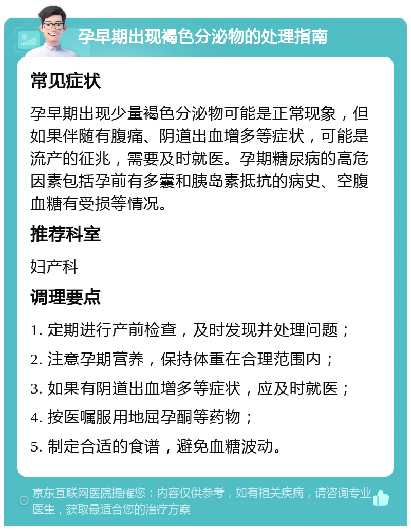 孕早期出现褐色分泌物的处理指南 常见症状 孕早期出现少量褐色分泌物可能是正常现象，但如果伴随有腹痛、阴道出血增多等症状，可能是流产的征兆，需要及时就医。孕期糖尿病的高危因素包括孕前有多囊和胰岛素抵抗的病史、空腹血糖有受损等情况。 推荐科室 妇产科 调理要点 1. 定期进行产前检查，及时发现并处理问题； 2. 注意孕期营养，保持体重在合理范围内； 3. 如果有阴道出血增多等症状，应及时就医； 4. 按医嘱服用地屈孕酮等药物； 5. 制定合适的食谱，避免血糖波动。