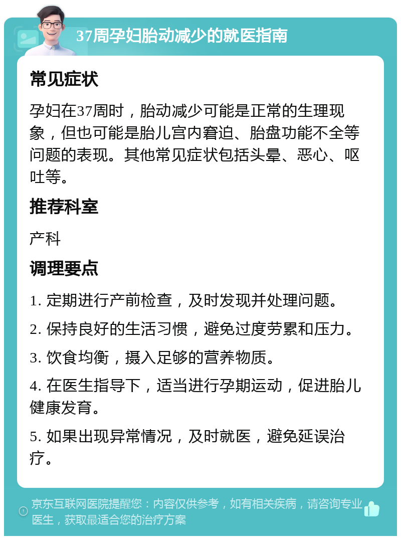 37周孕妇胎动减少的就医指南 常见症状 孕妇在37周时，胎动减少可能是正常的生理现象，但也可能是胎儿宫内窘迫、胎盘功能不全等问题的表现。其他常见症状包括头晕、恶心、呕吐等。 推荐科室 产科 调理要点 1. 定期进行产前检查，及时发现并处理问题。 2. 保持良好的生活习惯，避免过度劳累和压力。 3. 饮食均衡，摄入足够的营养物质。 4. 在医生指导下，适当进行孕期运动，促进胎儿健康发育。 5. 如果出现异常情况，及时就医，避免延误治疗。