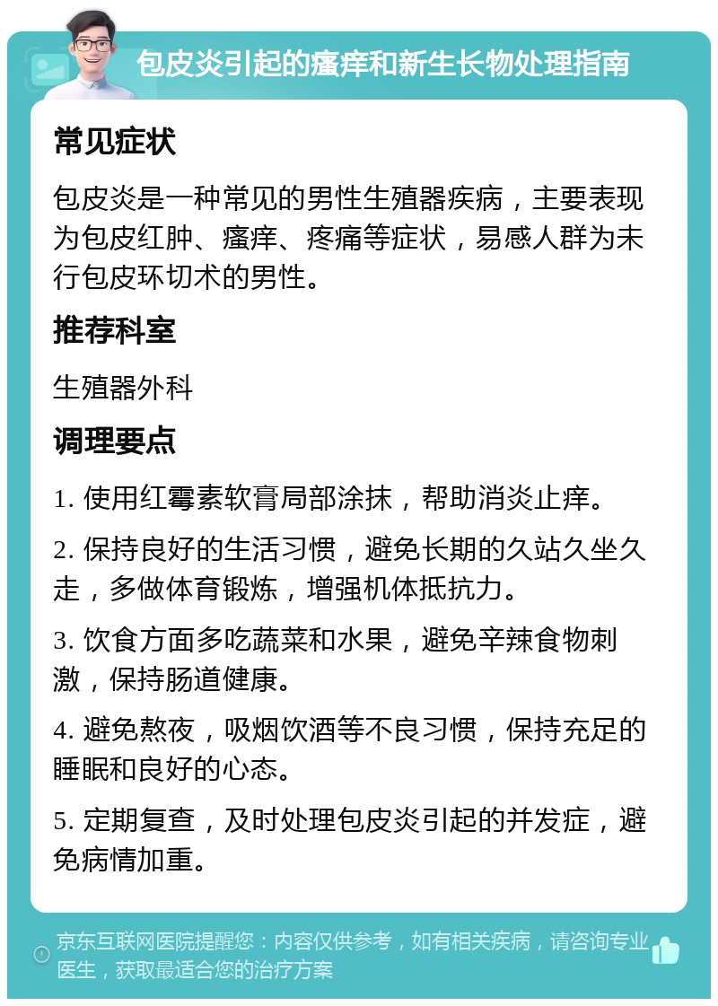 包皮炎引起的瘙痒和新生长物处理指南 常见症状 包皮炎是一种常见的男性生殖器疾病，主要表现为包皮红肿、瘙痒、疼痛等症状，易感人群为未行包皮环切术的男性。 推荐科室 生殖器外科 调理要点 1. 使用红霉素软膏局部涂抹，帮助消炎止痒。 2. 保持良好的生活习惯，避免长期的久站久坐久走，多做体育锻炼，增强机体抵抗力。 3. 饮食方面多吃蔬菜和水果，避免辛辣食物刺激，保持肠道健康。 4. 避免熬夜，吸烟饮酒等不良习惯，保持充足的睡眠和良好的心态。 5. 定期复查，及时处理包皮炎引起的并发症，避免病情加重。