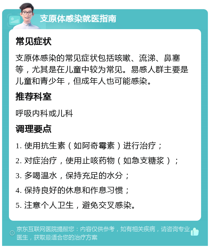 支原体感染就医指南 常见症状 支原体感染的常见症状包括咳嗽、流涕、鼻塞等，尤其是在儿童中较为常见。易感人群主要是儿童和青少年，但成年人也可能感染。 推荐科室 呼吸内科或儿科 调理要点 1. 使用抗生素（如阿奇霉素）进行治疗； 2. 对症治疗，使用止咳药物（如急支糖浆）； 3. 多喝温水，保持充足的水分； 4. 保持良好的休息和作息习惯； 5. 注意个人卫生，避免交叉感染。