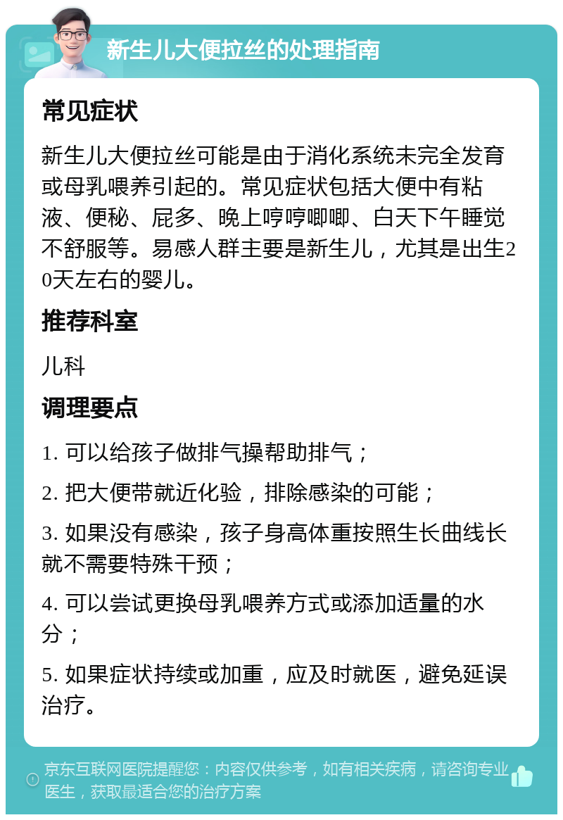 新生儿大便拉丝的处理指南 常见症状 新生儿大便拉丝可能是由于消化系统未完全发育或母乳喂养引起的。常见症状包括大便中有粘液、便秘、屁多、晚上哼哼唧唧、白天下午睡觉不舒服等。易感人群主要是新生儿，尤其是出生20天左右的婴儿。 推荐科室 儿科 调理要点 1. 可以给孩子做排气操帮助排气； 2. 把大便带就近化验，排除感染的可能； 3. 如果没有感染，孩子身高体重按照生长曲线长就不需要特殊干预； 4. 可以尝试更换母乳喂养方式或添加适量的水分； 5. 如果症状持续或加重，应及时就医，避免延误治疗。