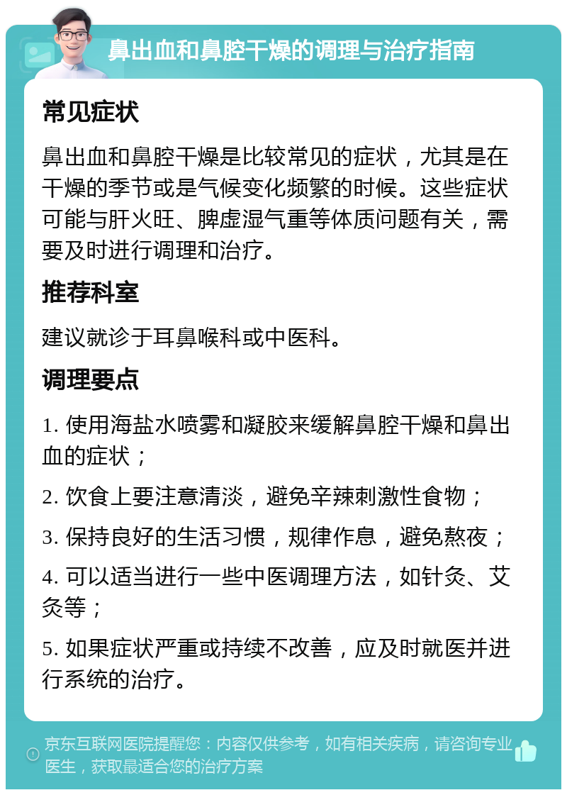 鼻出血和鼻腔干燥的调理与治疗指南 常见症状 鼻出血和鼻腔干燥是比较常见的症状，尤其是在干燥的季节或是气候变化频繁的时候。这些症状可能与肝火旺、脾虚湿气重等体质问题有关，需要及时进行调理和治疗。 推荐科室 建议就诊于耳鼻喉科或中医科。 调理要点 1. 使用海盐水喷雾和凝胶来缓解鼻腔干燥和鼻出血的症状； 2. 饮食上要注意清淡，避免辛辣刺激性食物； 3. 保持良好的生活习惯，规律作息，避免熬夜； 4. 可以适当进行一些中医调理方法，如针灸、艾灸等； 5. 如果症状严重或持续不改善，应及时就医并进行系统的治疗。