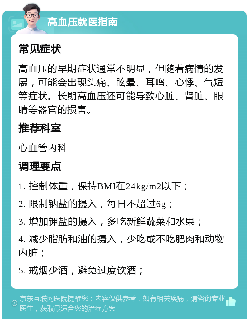 高血压就医指南 常见症状 高血压的早期症状通常不明显，但随着病情的发展，可能会出现头痛、眩晕、耳鸣、心悸、气短等症状。长期高血压还可能导致心脏、肾脏、眼睛等器官的损害。 推荐科室 心血管内科 调理要点 1. 控制体重，保持BMI在24kg/m2以下； 2. 限制钠盐的摄入，每日不超过6g； 3. 增加钾盐的摄入，多吃新鲜蔬菜和水果； 4. 减少脂肪和油的摄入，少吃或不吃肥肉和动物内脏； 5. 戒烟少酒，避免过度饮酒；