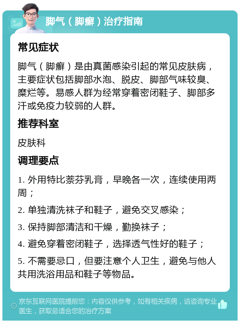 脚气（脚癣）治疗指南 常见症状 脚气（脚癣）是由真菌感染引起的常见皮肤病，主要症状包括脚部水泡、脱皮、脚部气味较臭、糜烂等。易感人群为经常穿着密闭鞋子、脚部多汗或免疫力较弱的人群。 推荐科室 皮肤科 调理要点 1. 外用特比萘芬乳膏，早晚各一次，连续使用两周； 2. 单独清洗袜子和鞋子，避免交叉感染； 3. 保持脚部清洁和干燥，勤换袜子； 4. 避免穿着密闭鞋子，选择透气性好的鞋子； 5. 不需要忌口，但要注意个人卫生，避免与他人共用洗浴用品和鞋子等物品。