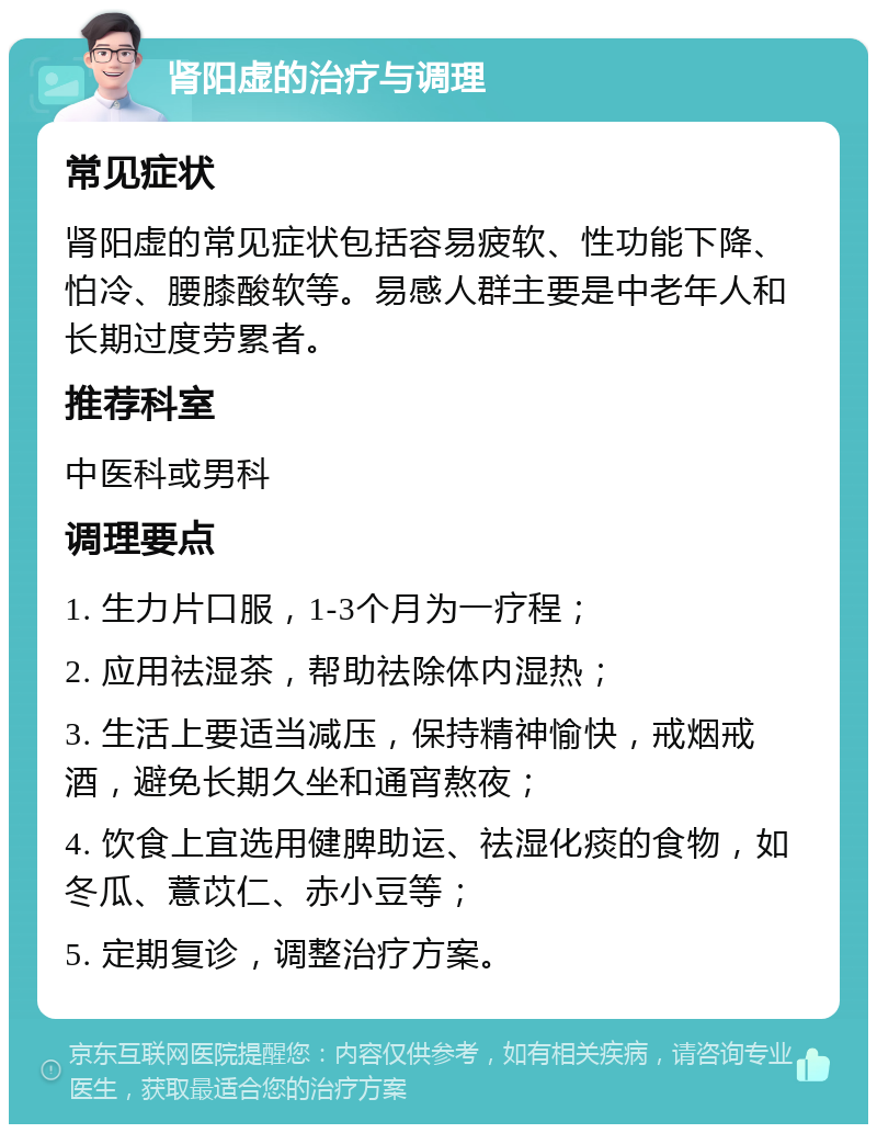 肾阳虚的治疗与调理 常见症状 肾阳虚的常见症状包括容易疲软、性功能下降、怕冷、腰膝酸软等。易感人群主要是中老年人和长期过度劳累者。 推荐科室 中医科或男科 调理要点 1. 生力片口服，1-3个月为一疗程； 2. 应用祛湿茶，帮助祛除体内湿热； 3. 生活上要适当减压，保持精神愉快，戒烟戒酒，避免长期久坐和通宵熬夜； 4. 饮食上宜选用健脾助运、祛湿化痰的食物，如冬瓜、薏苡仁、赤小豆等； 5. 定期复诊，调整治疗方案。