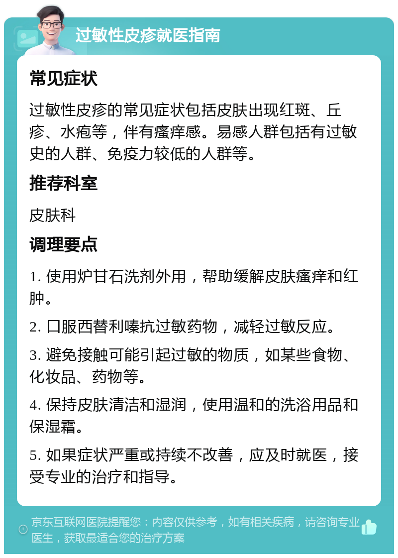 过敏性皮疹就医指南 常见症状 过敏性皮疹的常见症状包括皮肤出现红斑、丘疹、水疱等，伴有瘙痒感。易感人群包括有过敏史的人群、免疫力较低的人群等。 推荐科室 皮肤科 调理要点 1. 使用炉甘石洗剂外用，帮助缓解皮肤瘙痒和红肿。 2. 口服西替利嗪抗过敏药物，减轻过敏反应。 3. 避免接触可能引起过敏的物质，如某些食物、化妆品、药物等。 4. 保持皮肤清洁和湿润，使用温和的洗浴用品和保湿霜。 5. 如果症状严重或持续不改善，应及时就医，接受专业的治疗和指导。