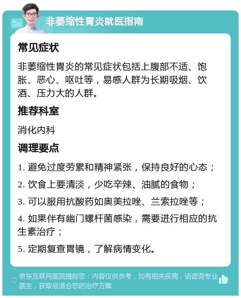 非萎缩性胃炎就医指南 常见症状 非萎缩性胃炎的常见症状包括上腹部不适、饱胀、恶心、呕吐等，易感人群为长期吸烟、饮酒、压力大的人群。 推荐科室 消化内科 调理要点 1. 避免过度劳累和精神紧张，保持良好的心态； 2. 饮食上要清淡，少吃辛辣、油腻的食物； 3. 可以服用抗酸药如奥美拉唑、兰索拉唑等； 4. 如果伴有幽门螺杆菌感染，需要进行相应的抗生素治疗； 5. 定期复查胃镜，了解病情变化。