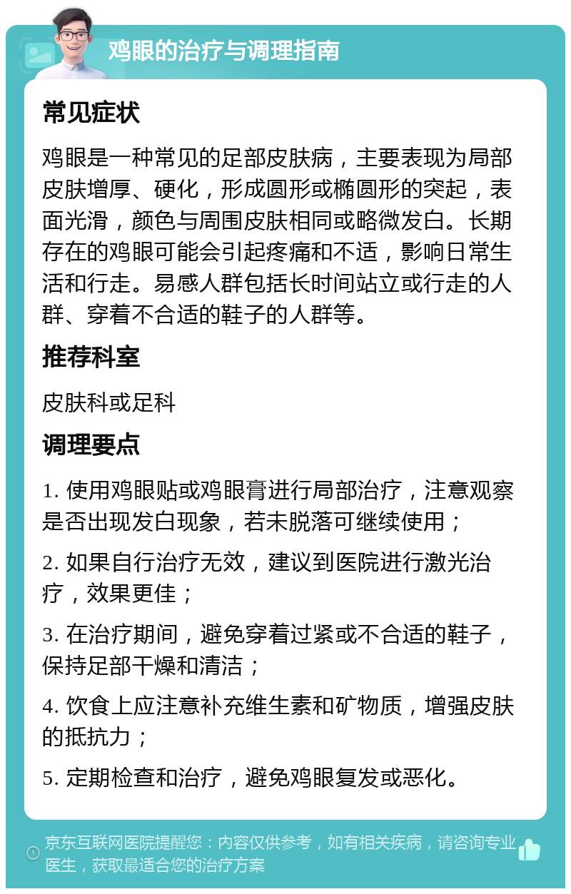 鸡眼的治疗与调理指南 常见症状 鸡眼是一种常见的足部皮肤病，主要表现为局部皮肤增厚、硬化，形成圆形或椭圆形的突起，表面光滑，颜色与周围皮肤相同或略微发白。长期存在的鸡眼可能会引起疼痛和不适，影响日常生活和行走。易感人群包括长时间站立或行走的人群、穿着不合适的鞋子的人群等。 推荐科室 皮肤科或足科 调理要点 1. 使用鸡眼贴或鸡眼膏进行局部治疗，注意观察是否出现发白现象，若未脱落可继续使用； 2. 如果自行治疗无效，建议到医院进行激光治疗，效果更佳； 3. 在治疗期间，避免穿着过紧或不合适的鞋子，保持足部干燥和清洁； 4. 饮食上应注意补充维生素和矿物质，增强皮肤的抵抗力； 5. 定期检查和治疗，避免鸡眼复发或恶化。