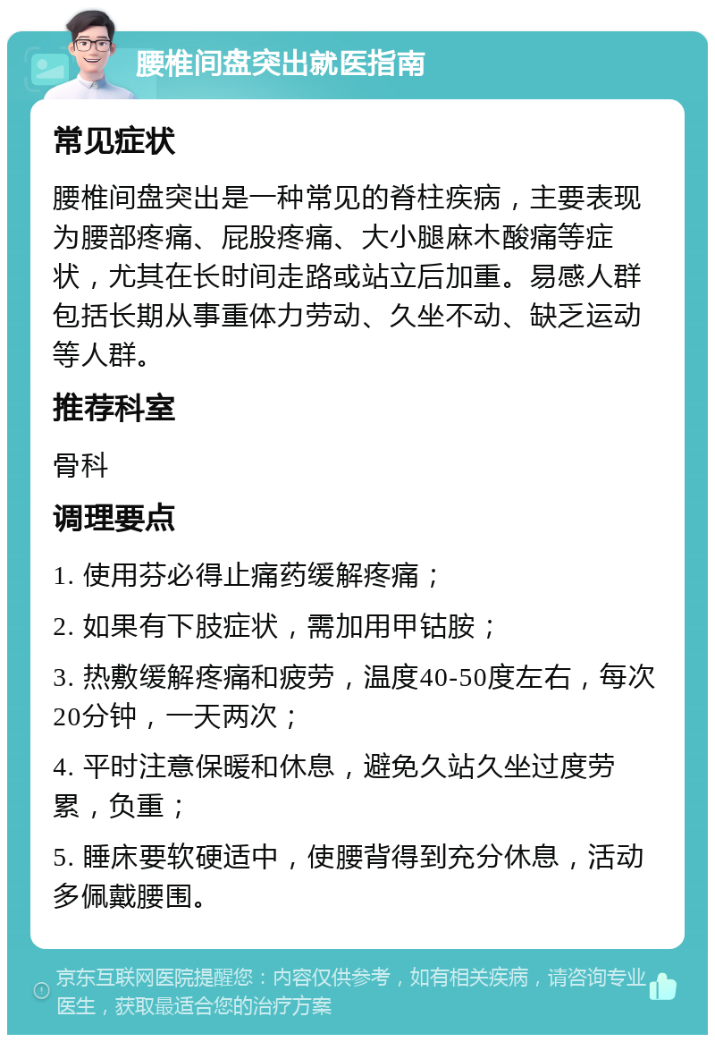 腰椎间盘突出就医指南 常见症状 腰椎间盘突出是一种常见的脊柱疾病，主要表现为腰部疼痛、屁股疼痛、大小腿麻木酸痛等症状，尤其在长时间走路或站立后加重。易感人群包括长期从事重体力劳动、久坐不动、缺乏运动等人群。 推荐科室 骨科 调理要点 1. 使用芬必得止痛药缓解疼痛； 2. 如果有下肢症状，需加用甲钴胺； 3. 热敷缓解疼痛和疲劳，温度40-50度左右，每次20分钟，一天两次； 4. 平时注意保暖和休息，避免久站久坐过度劳累，负重； 5. 睡床要软硬适中，使腰背得到充分休息，活动多佩戴腰围。